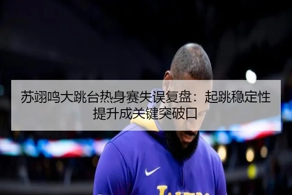 苏翊鸣大跳台热身赛失误复盘：起跳稳定性提升成关键突破口