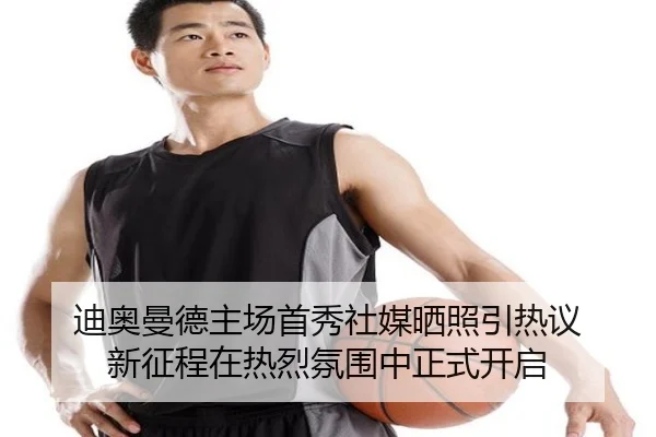 迪奥曼德主场首秀社媒晒照引热议 新征程在热烈氛围中正式开启
